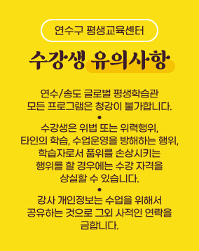 수강생 유의사항

1. 연수/송도 글로벌 평생학습관 모든 프로그램은 청강이 불가합니다.
2. 수강생은 위법 또는 위력행위, 타인의 학습 및 수업 운영을 방해하는 행위, 학습자로서 품위를 손상시키는 행위를 할 경우에는 수강 자격을 상실할 수 있습니다. 
3. 강사 개인정보는 수업을 위해서 공유하는 것으로 그 외 사적인 연락을 금합니다.
