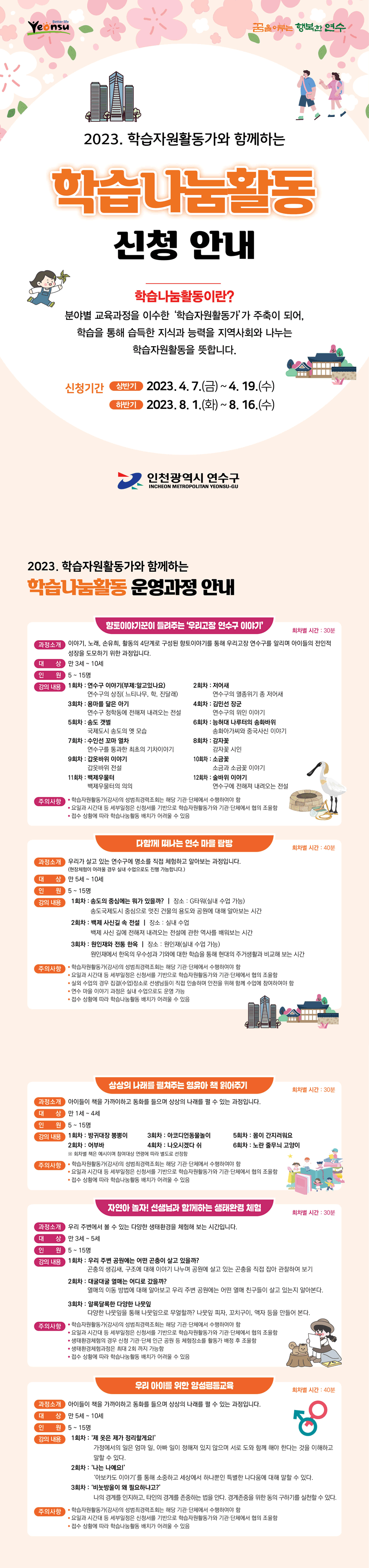 꿈을 이루는 행복한 연수 2023. 학습자원활동가와 함께하는 학습나눔활동 신청 안내 / 학습나눔활동이란? 분야별 교육과정을 이수한 학습자원활동가'가 주축이 되어, 학습을 통해 습득한 지식과 능력을 지역사회와 나누는 학습자원활동을 뜻합니다. / 신청기간 상반기 2023.4. 7.(금) ~ 4. 19.(수) 하반기 2023.8. 1.(화) ~ 8. 16.(수) 인천광역시 연수구 / 학습나눔활동 운영과정 안내 향토이야기꾼이 들려주는 '우리고장 연수구 이야기', 다함께 떠나는 연수 마을 탐방, 상상의 나래를 펼쳐주는 영유아 책 읽어주기, 자연아 놀자! 선생님과 함께하는 생태환경 체험, 우리 아이를 위한 양성평등교육