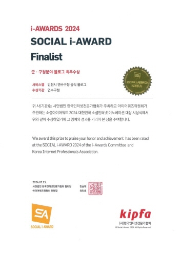 
                      i-AWARDS 2024
                      SOCIAL i-AWARD
                      Finalist
                      군 · 구청분야 블로그 최우수상
                      서비스형 인천시 연수구창 공식 블로그
                      KOREA
                      수상기관 연수구첨
                      귀 사(기관)는 사단법인 한국인터넷전문가협회가 주최하고 마이머워즈위원회가
                      주관하는 소설아미어워드 2024 대한민국 소셜인터넷 이노베이션 대상 시상식에서
                      위와 같이 수상하였기에 그 양예와 성과를 기리머 본 상을 수여함니다.
                      We award this prize to praise your honor and achievement has been rated
                      at the SOCIAL i-AWARD 2024 of the i-Awards Committee and
                      Korea Internet Professionals Association.
                      2024.07.23.
                      사단법인 한국인터넷전문가협회 협회장