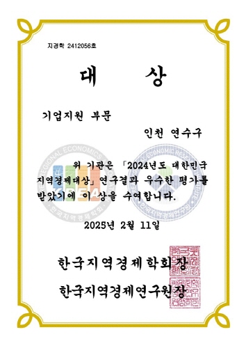 지경학 2412056호
                      대상
                      기업지원 부문
                      인천 연수구
                      CIONAL ECONOMICS
                      CCONON
                      위 기관은 「2024년도 대한민국
                      지역경제대상」 연구결과 우수한 평가를
                      받았기에 이 상을 수여합니다.
                      2025년 2월 11일
                      한국지역경제학회장
                      한국지역경제연구원 장
                      