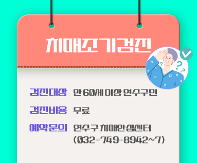치매조기검진 안내 * 검진대상 : 만 60세 이상 연수구민 * 검진비용 : 무료 * 예약·문의 : 연수구 치매안심센터 (☏032-749-8942~7)