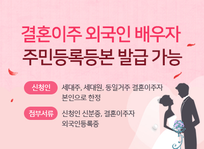 결혼이주 외국인 배우자 주민등록등본 발급 가능
신청인 : 세대주, 세대원, 동일거주 결혼이주자 본인으로 한정
첨부서류 : 신청인 신분증, 결혼이주자 외국인 등록증