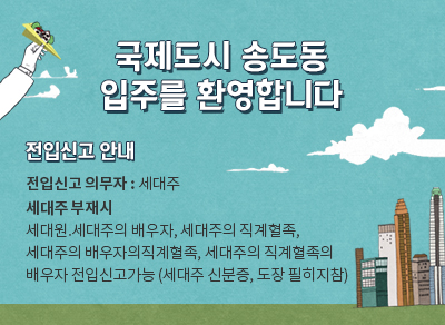 국제도시 송도동 입주를 환영합니다
전입신고 안내
-전입신고 의무자 : 세대주
-세대주 부재시 : 세대원,세대주의 배우자, 세대주의 직계혈족, 세대주의 배우자의 직계혈족, 세대주의 직계혈종의 배우자 전입신고가능(세대주 신분증, 도장 필히지참)