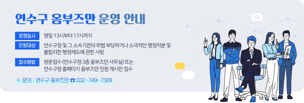연수구 옴부즈만 운영 안내&nbsp;&nbsp;* 운영일시 : 평일 13시부터 17시까지&nbsp;* 민원대상 : 연수구청 및 그 소속기관의 위법 부당하거나 소극적인 행정처분 및 불합리한 행정제도에 관한 사항&nbsp;* 접수방법 : 방문접수 (연수구청 3층 옴부즈만 사무실) 또는 연수구청 홈페이지 옴부즈만 민원 게시판 접수&nbsp;&nbsp;※ 문의 : 연수구 옴부즈만 ☎ 032-749-7309