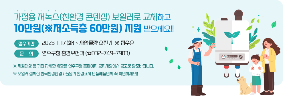 가정용 저녹스(친환경 콘덴싱) 보일러로 교체하고 &nbsp;10만원(※저소득층 60만원) 지원 받으세요!!&nbsp;             □ 접수기간 : 2023. 1. 17.(화) ~ 사업물량 소진 시 ※ 접수순              &nbsp;             □ 문    의 : 연수구청 환경보전과 (☎032-749-7903) &nbsp;※ 지원대상 등 기타 자세한 사항은 연수구청 홈페이지 공지사항에서 공고문 참조바랍니다.&nbsp;※ 보일러 설치전 한국환경산업기술원의 환경표지 인증제품인지 꼭 확인하세요!!