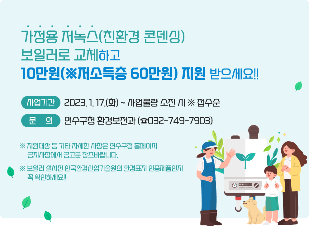 가정용 저녹스(친환경 콘덴싱) 보일러로 교체하고 &nbsp;10만원(※저소득층 60만원) 지원 받으세요!!&nbsp;             □ 접수기간 : 2023. 1. 17.(화) ~ 사업물량 소진 시 ※ 접수순              &nbsp;             □ 문    의 : 연수구청 환경보전과 (☎032-749-7903) &nbsp;※ 지원대상 등 기타 자세한 사항은 연수구청 홈페이지 공지사항에서 공고문 참조바랍니다.&nbsp;※ 보일러 설치전 한국환경산업기술원의 환경표지 인증제품인지 꼭 확인하세요!!